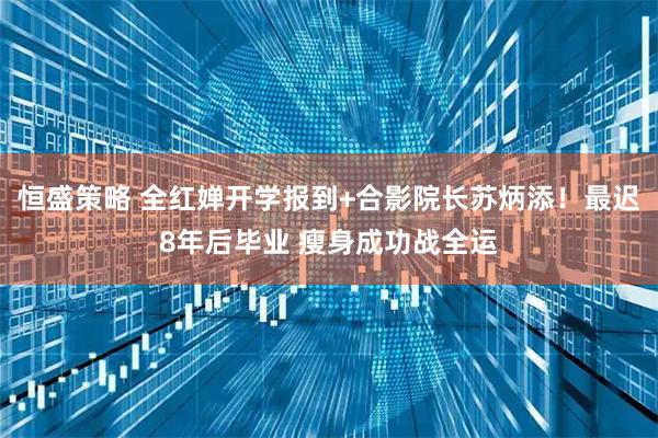 恒盛策略 全红婵开学报到+合影院长苏炳添！最迟8年后毕业 瘦身成功战全运