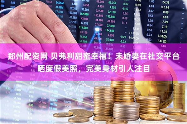 郑州配资网 贝弗利甜蜜幸福！未婚妻在社交平台晒度假美照，完美身材引人注目