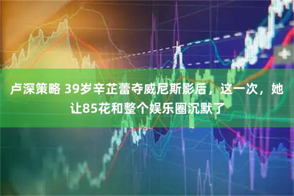 卢深策略 39岁辛芷蕾夺威尼斯影后，这一次，她让85花和整个娱乐圈沉默了