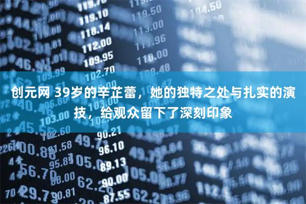 创元网 39岁的辛芷蕾，她的独特之处与扎实的演技，给观众留下了深刻印象