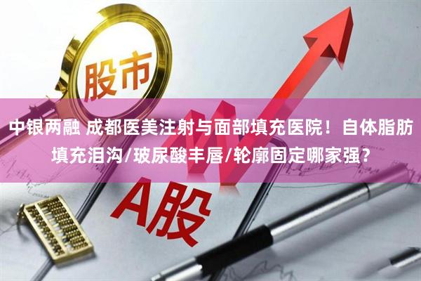 中银两融 成都医美注射与面部填充医院！自体脂肪填充泪沟/玻尿酸丰唇/轮廓固定哪家强？