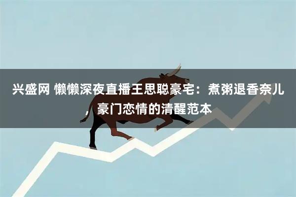 兴盛网 懒懒深夜直播王思聪豪宅：煮粥退香奈儿，豪门恋情的清醒范本