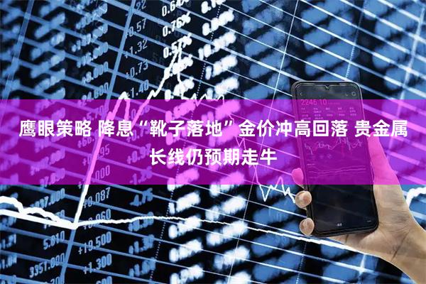鹰眼策略 降息“靴子落地”金价冲高回落 贵金属长线仍预期走牛