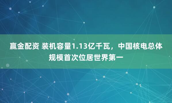 赢金配资 装机容量1.13亿千瓦，中国核电总体规模首次位居世界第一