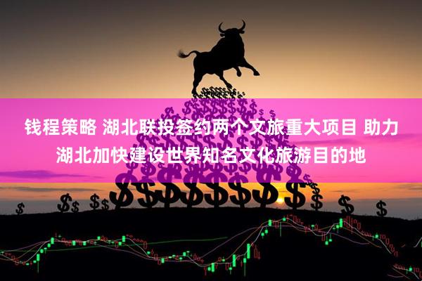 钱程策略 湖北联投签约两个文旅重大项目 助力湖北加快建设世界知名文化旅游目的地