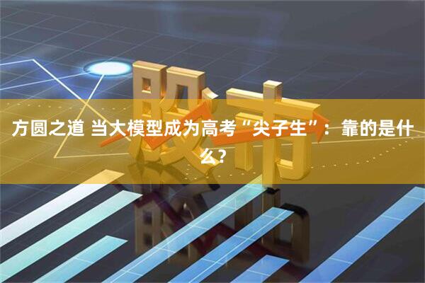 方圆之道 当大模型成为高考“尖子生”：靠的是什么？