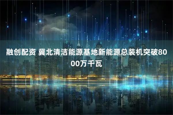 融创配资 冀北清洁能源基地新能源总装机突破8000万千瓦