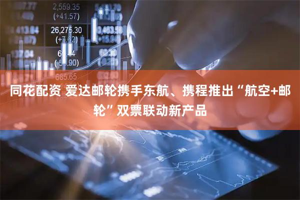 同花配资 爱达邮轮携手东航、携程推出“航空+邮轮”双票联动新产品