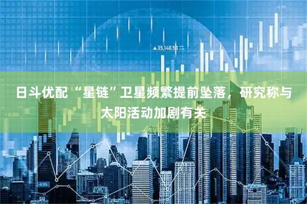 日斗优配 “星链”卫星频繁提前坠落，研究称与太阳活动加剧有关