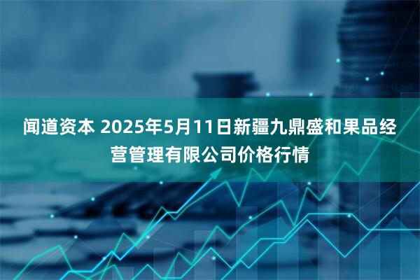 闻道资本 2025年5月11日新疆九鼎盛和果品经营管理有限公司价格行情