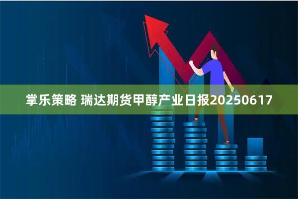 掌乐策略 瑞达期货甲醇产业日报20250617