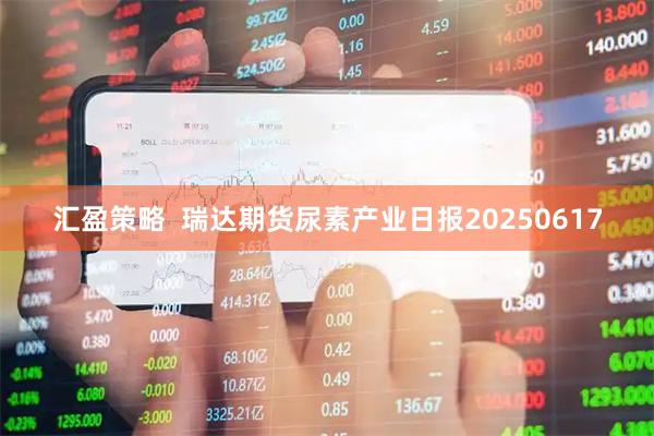 汇盈策略  瑞达期货尿素产业日报20250617