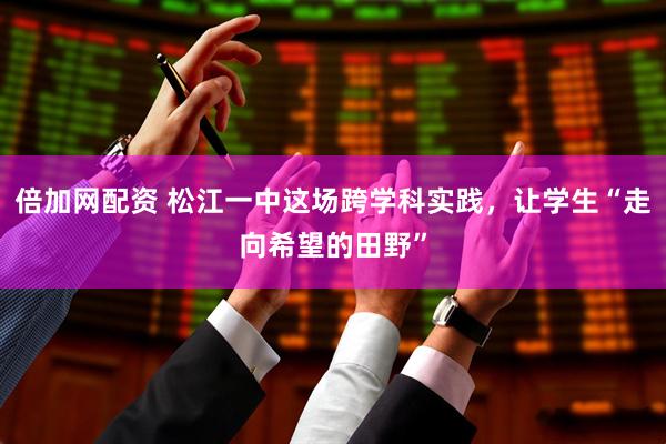 倍加网配资 松江一中这场跨学科实践，让学生“走向希望的田野”
