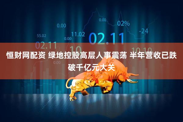 恒财网配资 绿地控股高层人事震荡 半年营收已跌破千亿元大关
