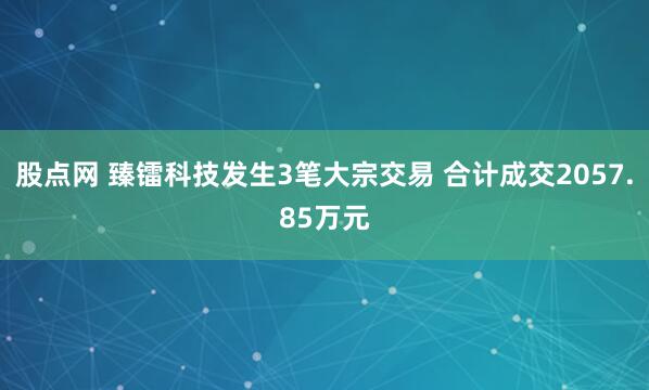 股点网 臻镭科技发生3笔大宗交易 合计成交2057.85万元