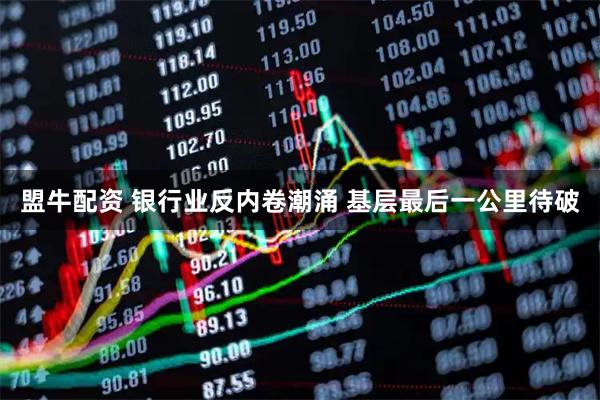 盟牛配资 银行业反内卷潮涌 基层最后一公里待破
