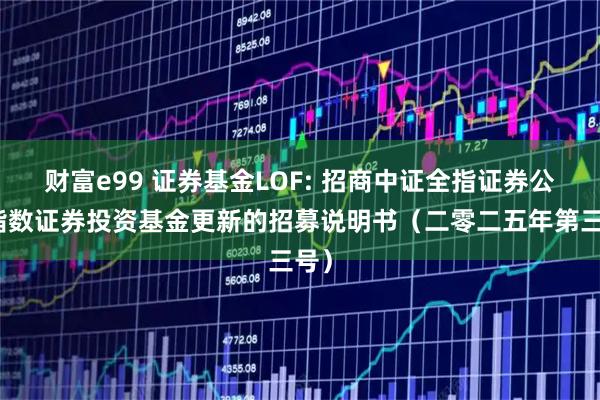 财富e99 证券基金LOF: 招商中证全指证券公司指数证券投资基金更新的招募说明书（二零二五年第三号）