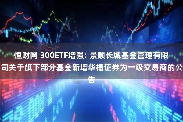 恒财网 300ETF增强: 景顺长城基金管理有限公司关于旗下部分基金新增华福证券为一级交易商的公告