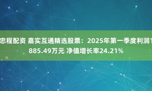 忠程配资 嘉实互通精选股票：2025年第一季度利润1885.49万元 净值增长率24.21%