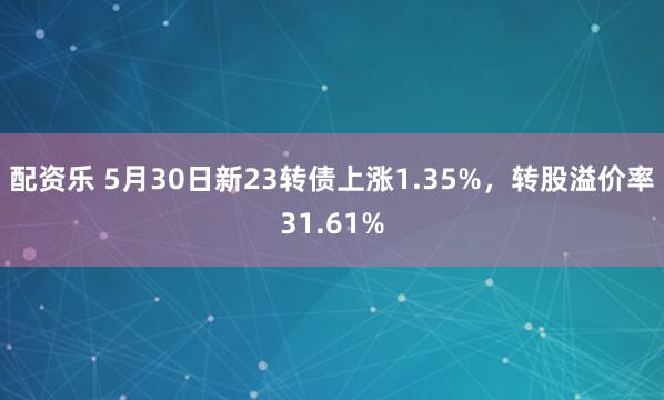 配资乐 5月30日新23转债上涨1.35%，转股溢价率31.61%