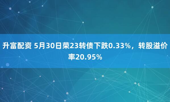 升富配资 5月30日荣23转债下跌0.33%,转股溢价率20.95%