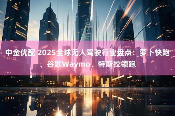 中金优配 2025全球无人驾驶行业盘点:萝卜快跑、谷歌Waymo、特斯拉领跑
