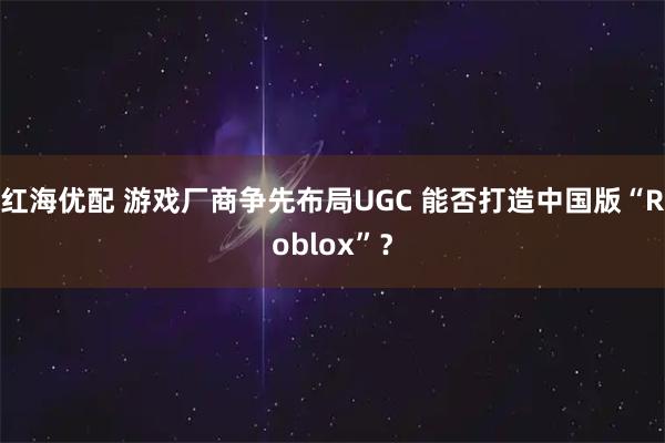 红海优配 游戏厂商争先布局UGC 能否打造中国版“Roblox”？