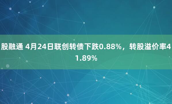 股融通 4月24日联创转债下跌0.88%，转股溢价率41.89%