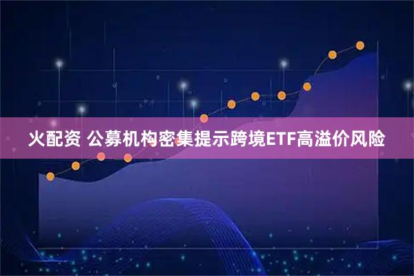 火配资 公募机构密集提示跨境ETF高溢价风险