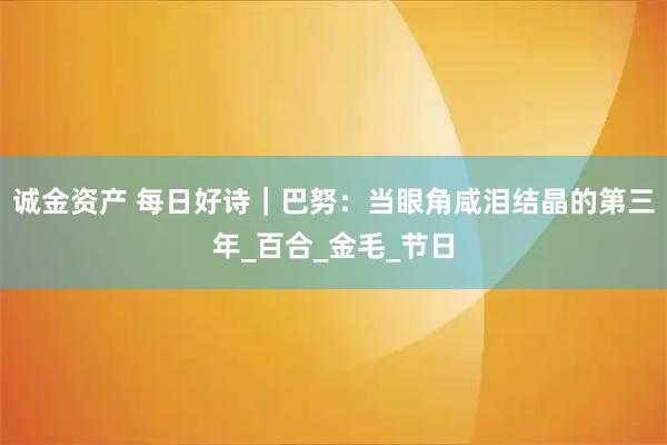 诚金资产 每日好诗｜巴努：当眼角咸泪结晶的第三年_百合_金毛_节日