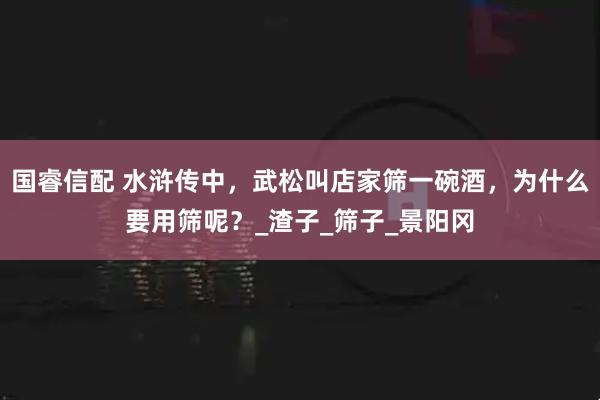 国睿信配 水浒传中，武松叫店家筛一碗酒，为什么要用筛呢？_渣子_筛子_景阳冈