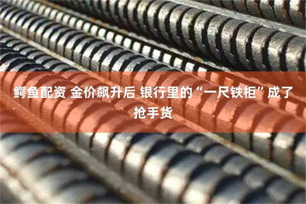鳄鱼配资 金价飙升后 银行里的“一尺铁柜”成了抢手货