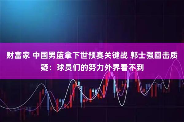 财富家 中国男篮拿下世预赛关键战 郭士强回击质疑：球员们的努力外界看不到