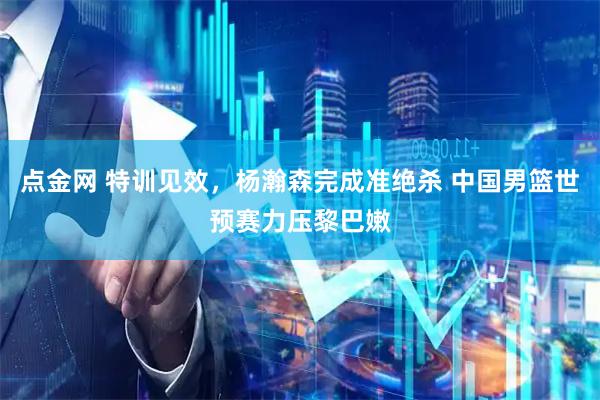 点金网 特训见效，杨瀚森完成准绝杀 中国男篮世预赛力压黎巴嫩